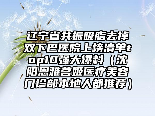 辽宁省共振吸脂去掉双下巴医院上榜清单top10强大爆料（沈阳恩雅茗姬医疗美容门诊部本地人都推荐）