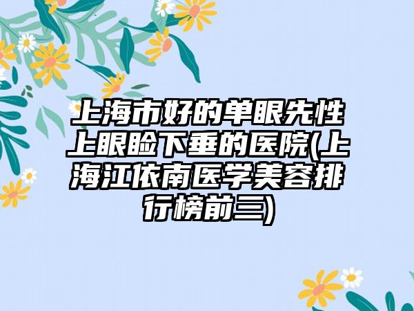 上海市好的单眼先性上眼睑下垂的医院(上海江依南医学美容排行榜前三)