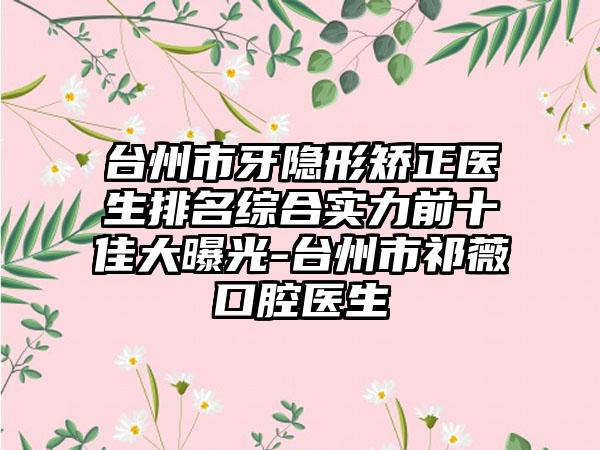 台州市牙隐形矫正医生排名综合实力前十佳大曝光-台州市祁薇口腔医生