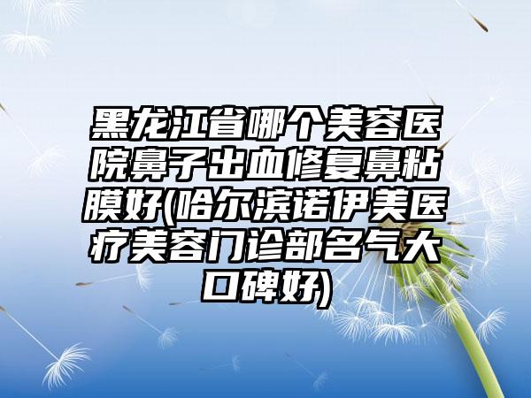 黑龙江省哪个美容医院鼻子出血修复鼻粘膜好(哈尔滨诺伊美医疗美容门诊部名气大口碑好)