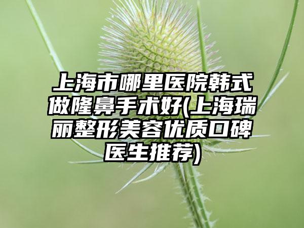 上海市哪里医院韩式做隆鼻手术好(上海瑞丽整形美容优质口碑医生推荐)