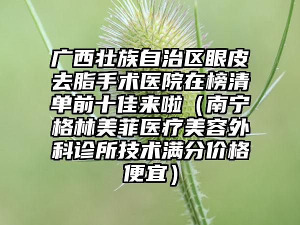 广西壮族自治区眼皮去脂手术医院在榜清单前十佳来啦（南宁格林美菲医疗美容外科诊所技术满分价格便宜）