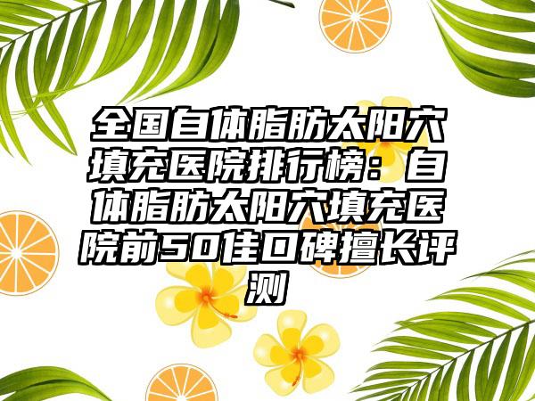 全国自体脂肪太阳穴填充医院排行榜：自体脂肪太阳穴填充医院前50佳口碑擅长评测