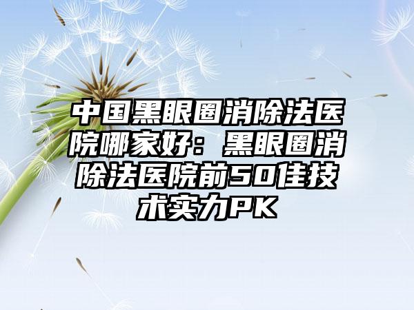 中国黑眼圈消除法医院哪家好：黑眼圈消除法医院前50佳技术实力PK