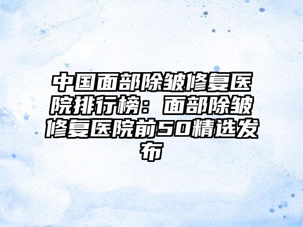 中国面部除皱修复医院排行榜：面部除皱修复医院前50精选发布