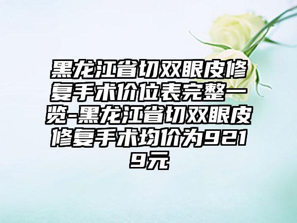 黑龙江省切双眼皮修复手术价位表完整一览-黑龙江省切双眼皮修复手术均价为9219元