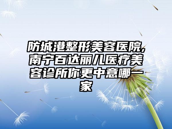 防城港整形美容医院,南宁百达丽儿医疗美容诊所你更中意哪一家