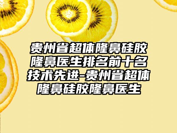 贵州省超体隆鼻硅胶隆鼻医生排名前十名技术先进-贵州省超体隆鼻硅胶隆鼻医生