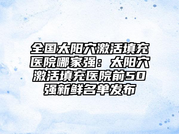 全国太阳穴激活填充医院哪家强：太阳穴激活填充医院前50强新鲜名单发布