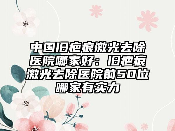 中国旧疤痕激光去除医院哪家好：旧疤痕激光去除医院前50位哪家有实力