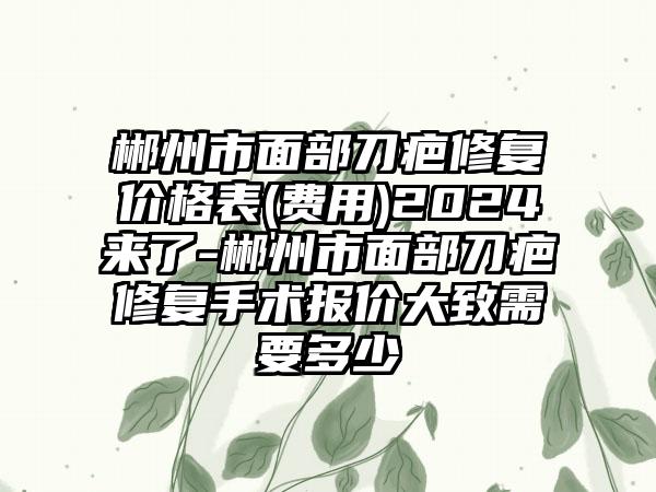 郴州市面部刀疤修复价格表(费用)2024来了-郴州市面部刀疤修复手术报价大致需要多少