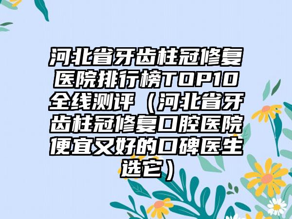 河北省牙齿柱冠修复医院排行榜TOP10全线测评（河北省牙齿柱冠修复口腔医院便宜又好的口碑医生选它）