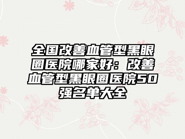 全国改善血管型黑眼圈医院哪家好：改善血管型黑眼圈医院50强名单大全