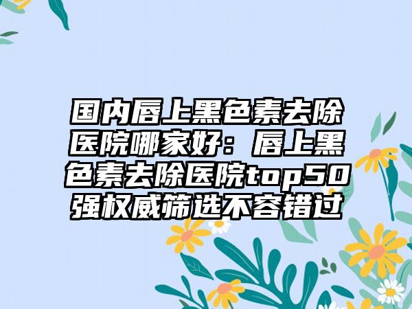 国内唇上黑色素去除医院哪家好：唇上黑色素去除医院top50强权威筛选不容错过