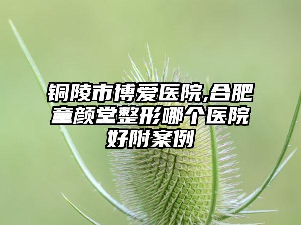 铜陵市博爱医院,合肥童颜堂整形哪个医院好附案例