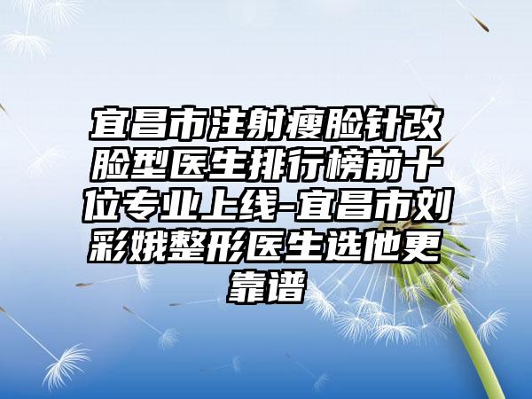 宜昌市注射瘦脸针改脸型医生排行榜前十位专业上线-宜昌市刘彩娥整形医生选他更靠谱