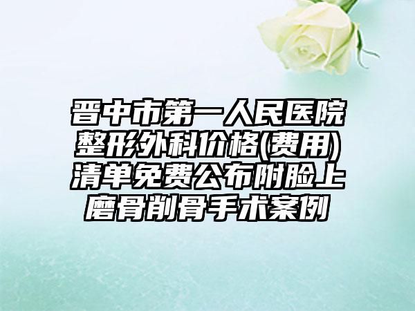 晋中市第一人民医院整形外科价格(费用)清单免费公布附脸上磨骨削骨手术案例