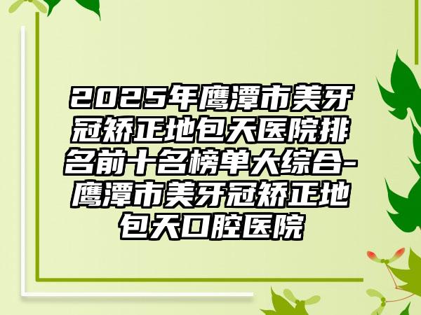 2025年鹰潭市美牙冠矫正地包天医院排名前十名榜单大综合-鹰潭市美牙冠矫正地包天口腔医院