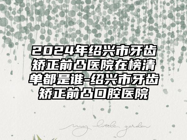 2024年绍兴市牙齿矫正前凸医院在榜清单都是谁-绍兴市牙齿矫正前凸口腔医院