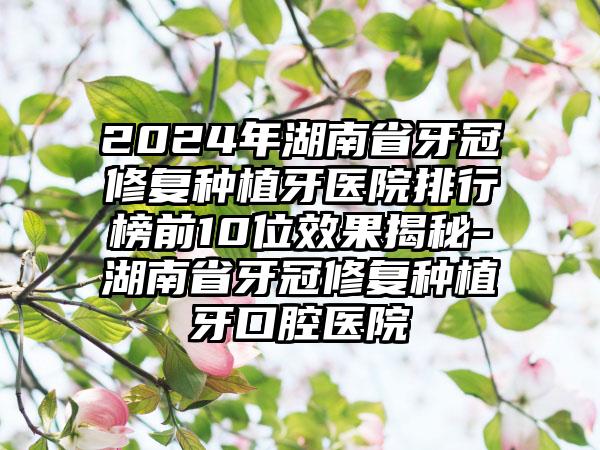 2024年湖南省牙冠修复种植牙医院排行榜前10位效果揭秘-湖南省牙冠修复种植牙口腔医院