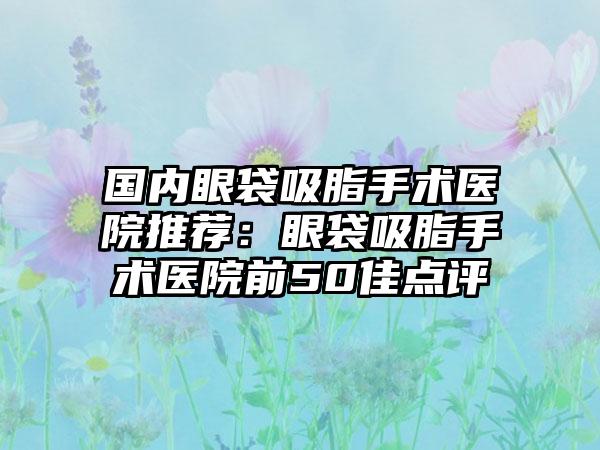 国内眼袋吸脂手术医院推荐：眼袋吸脂手术医院前50佳点评