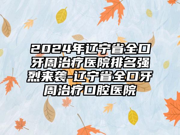 2024年辽宁省全口牙周治疗医院排名强烈来袭-辽宁省全口牙周治疗口腔医院