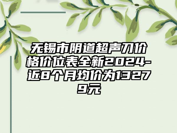 无锡市阴道超声刀价格价位表全新2024-近8个月均价为13279元