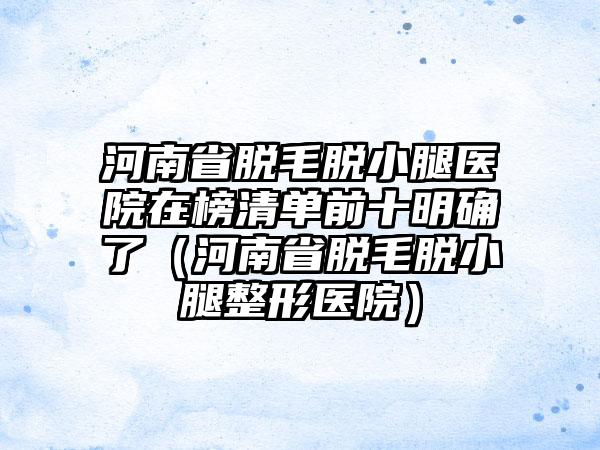 河南省脱毛脱小腿医院在榜清单前十明确了（河南省脱毛脱小腿整形医院）