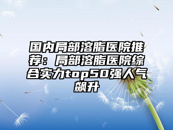 国内局部溶脂医院推荐：局部溶脂医院综合实力top50强人气飙升