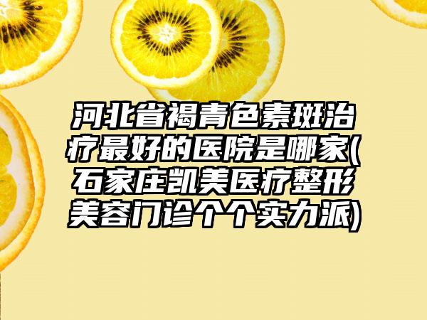 河北省褐青色素斑治疗最好的医院是哪家(石家庄凯美医疗整形美容门诊个个实力派)