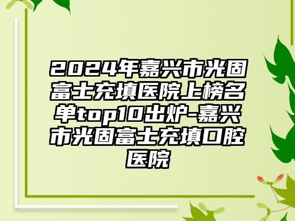 2024年嘉兴市光固富士充填医院上榜名单top10出炉-嘉兴市光固富士充填口腔医院