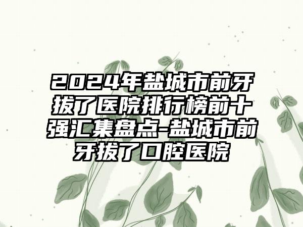 2024年盐城市前牙拔了医院排行榜前十强汇集盘点-盐城市前牙拔了口腔医院