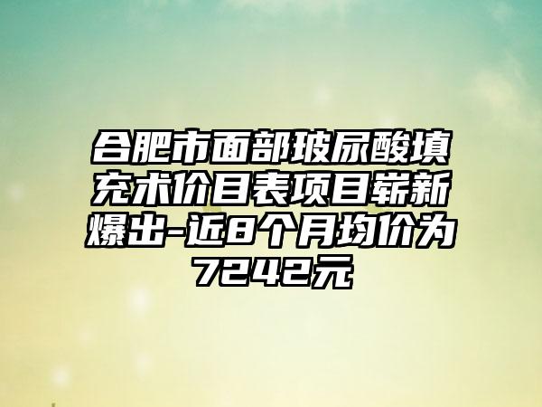 合肥市面部玻尿酸填充术价目表项目崭新爆出-近8个月均价为7242元