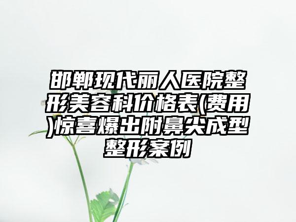 邯郸现代丽人医院整形美容科价格表(费用)惊喜爆出附鼻尖成型整形案例