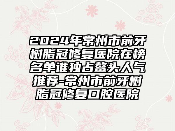 2024年常州市前牙树脂冠修复医院在榜名单谁独占鳌头人气推荐-常州市前牙树脂冠修复口腔医院