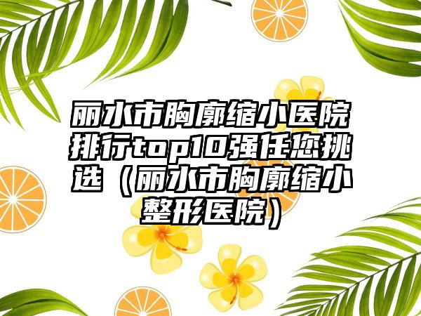 丽水市胸廓缩小医院排行top10强任您挑选（丽水市胸廓缩小整形医院）