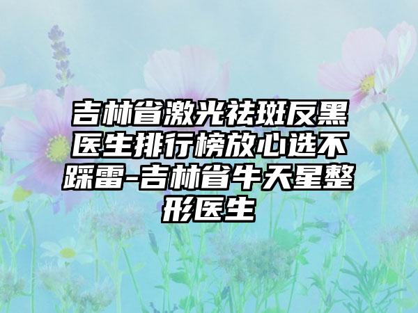 吉林省激光祛斑反黑医生排行榜放心选不踩雷-吉林省牛天星整形医生