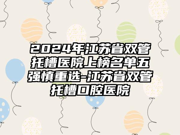 2024年江苏省双管托槽医院上榜名单五强慎重选-江苏省双管托槽口腔医院