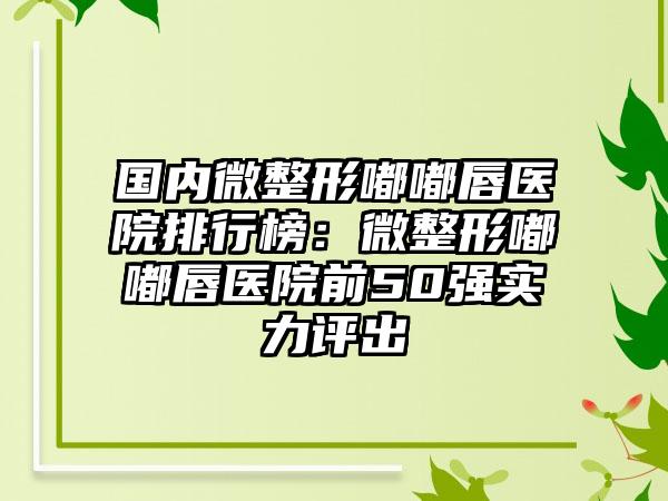 国内微整形嘟嘟唇医院排行榜：微整形嘟嘟唇医院前50强实力评出