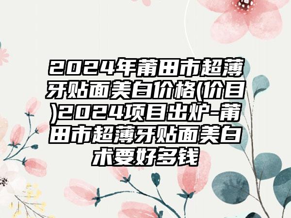 2024年莆田市超薄牙贴面美白价格(价目)2024项目出炉-莆田市超薄牙贴面美白术要好多钱