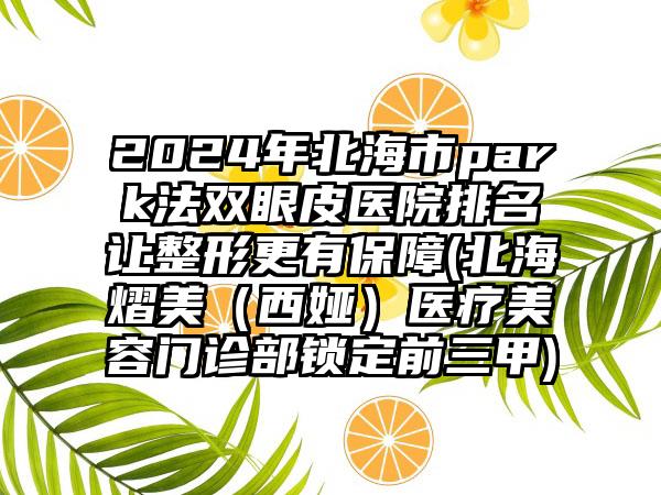 2024年北海市park法双眼皮医院排名让整形更有保障(北海熠美（西娅）医疗美容门诊部锁定前三甲)