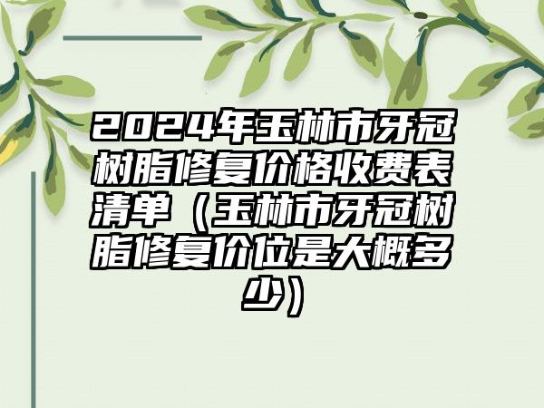 2024年玉林市牙冠树脂修复价格收费表清单（玉林市牙冠树脂修复价位是大概多少）