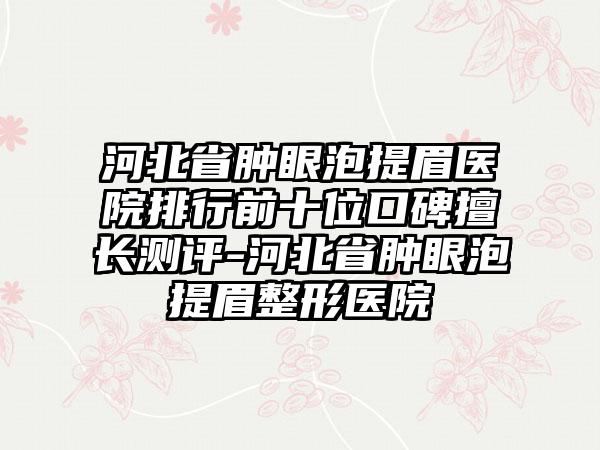 河北省肿眼泡提眉医院排行前十位口碑擅长测评-河北省肿眼泡提眉整形医院