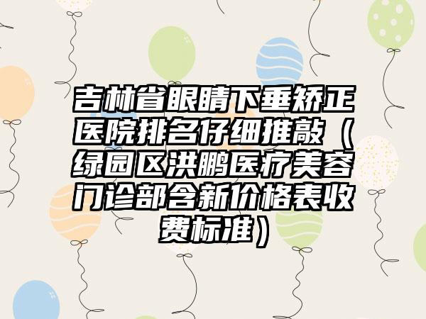 吉林省眼睛下垂矫正医院排名仔细推敲（绿园区洪鹏医疗美容门诊部含新价格表收费标准）