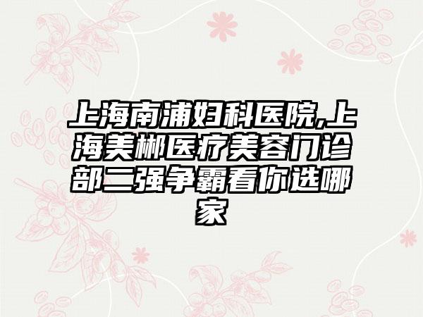 上海南浦妇科医院,上海美郴医疗美容门诊部二强争霸看你选哪家