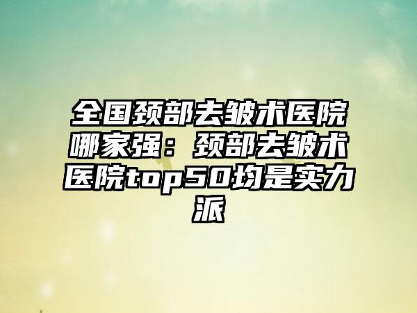 全国颈部去皱术医院哪家强：颈部去皱术医院top50均是实力派