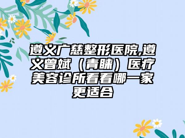 遵义广慈整形医院,遵义曾斌（青睐）医疗美容诊所看看哪一家更适合