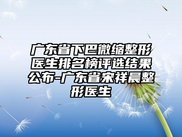 广东省下巴微缩整形医生排名榜评选结果公布-广东省宋祥晨整形医生