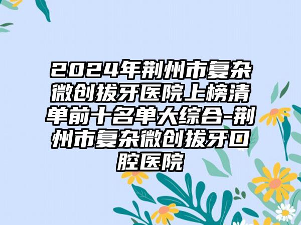 2024年荆州市复杂微创拔牙医院上榜清单前十名单大综合-荆州市复杂微创拔牙口腔医院