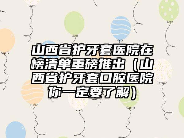 山西省护牙套医院在榜清单重磅推出（山西省护牙套口腔医院你一定要了解）